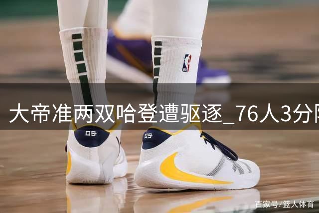 大帝准两双哈登遭驱逐 76人3分险胜篮网夺赛点